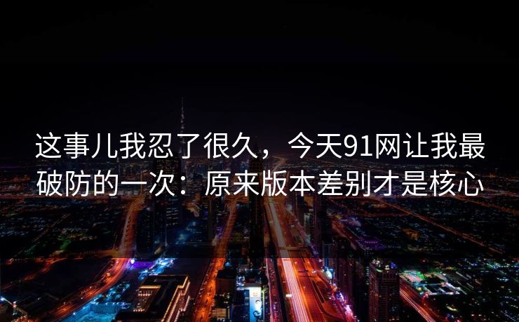 这事儿我忍了很久，今天91网让我最破防的一次：原来版本差别才是核心