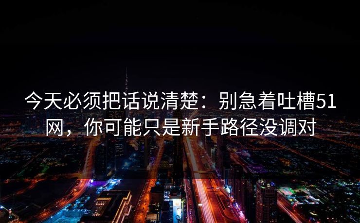 今天必须把话说清楚：别急着吐槽51网，你可能只是新手路径没调对