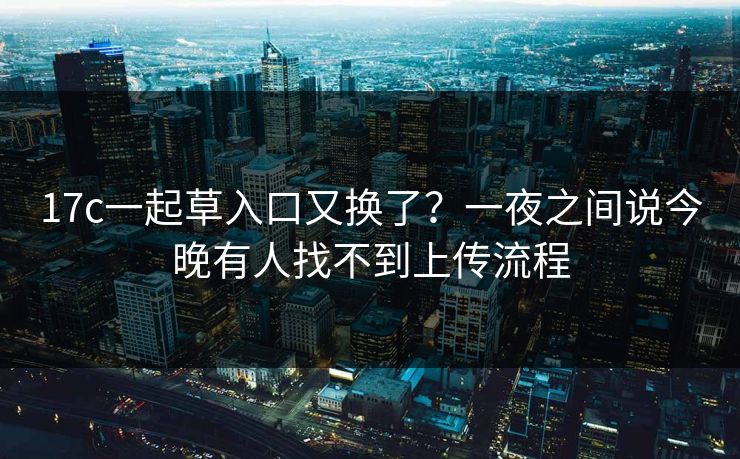 17c一起草入口又换了?一夜之间说今晚有人找不到上传流程 17c一起草入口又换了?一夜之间说今晚有人找不到上传流程