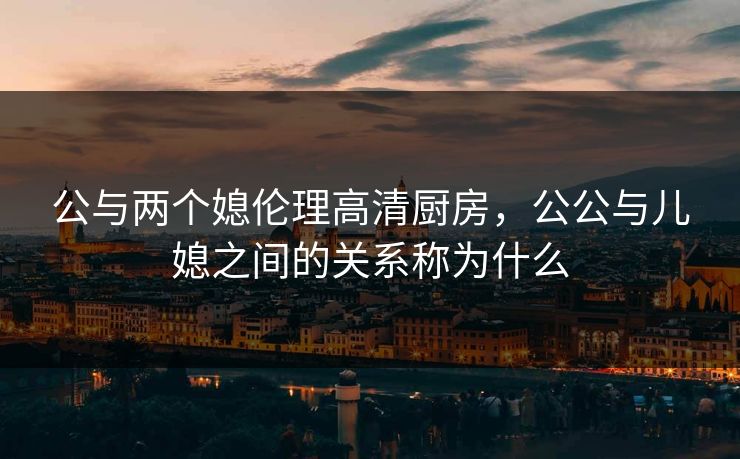 公与两个媳伦理高清厨房，公公与儿媳之间的关系称为什么