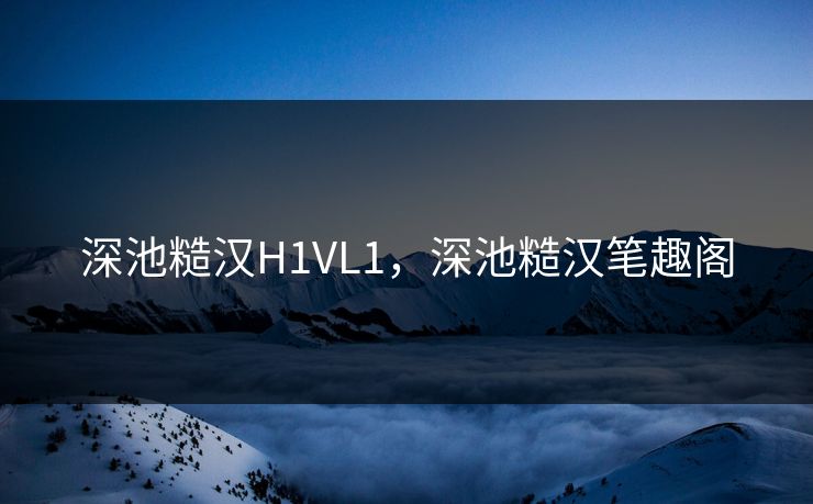深池糙汉H1VL1，深池糙汉笔趣阁