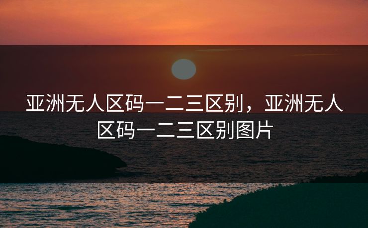 亚洲无人区码一二三区别，亚洲无人区码一二三区别图片