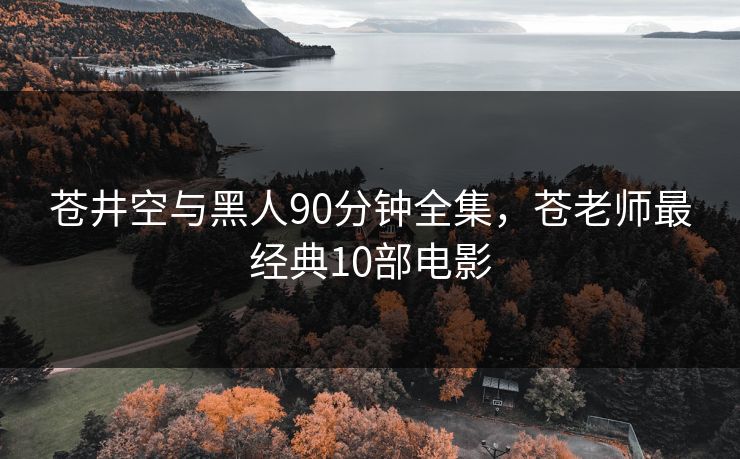 苍井空与黑人90分钟全集，苍老师最经典10部电影