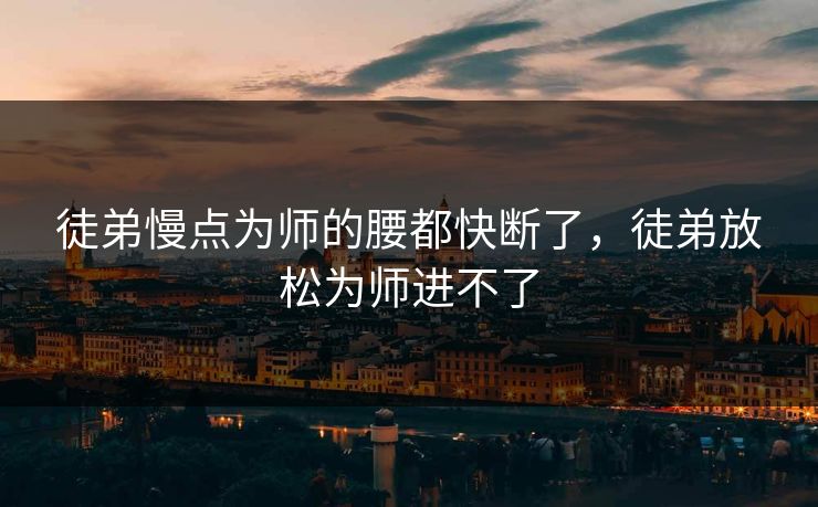 徒弟慢点为师的腰都快断了，徒弟放松为师进不了