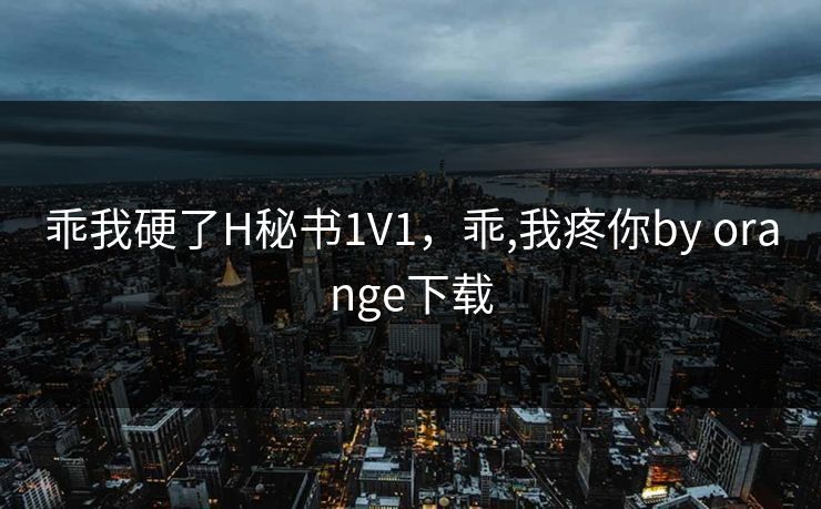 乖我硬了H秘书1V1，乖,我疼你by orange下载
