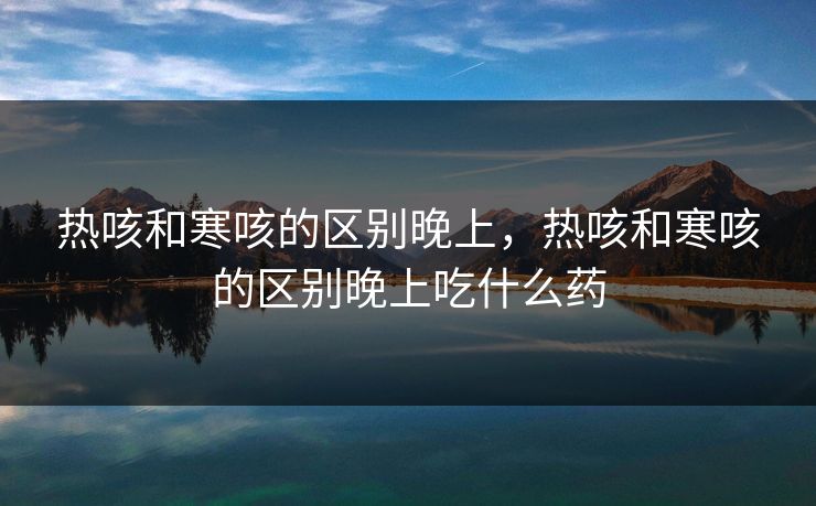 热咳和寒咳的区别晚上,热咳和寒咳的区别晚上吃什么药 热咳和寒咳的区别晚上,热咳和寒咳的区别晚上吃什么药