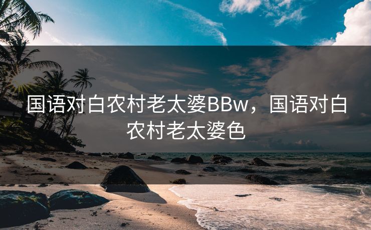 国语对白农村老太婆BBw，国语对白农村老太婆色
