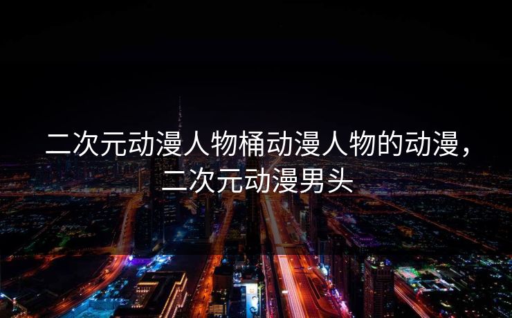 二次元动漫人物桶动漫人物的动漫，二次元动漫男头