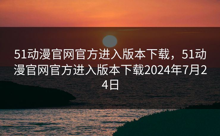 51动漫官网官方进入版本下载，51动漫官网官方进入版本下载2024年7月24日