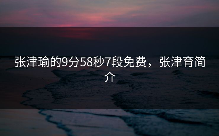 张津瑜的9分58秒7段免费,张津育简介 张津瑜的9分58秒7段免费,张津育简介
