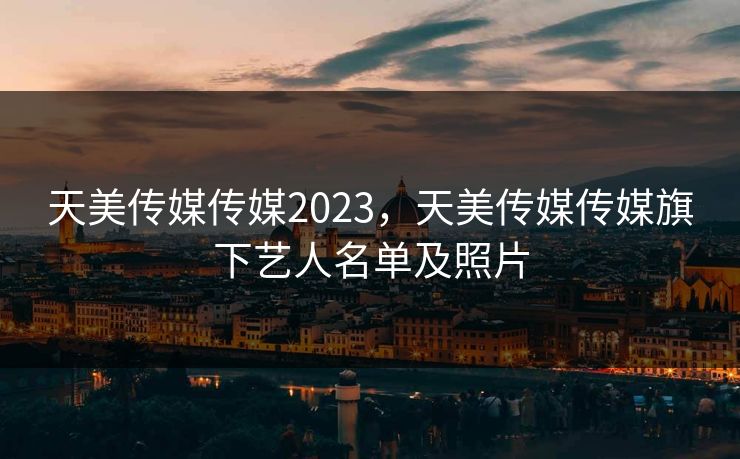 天美传媒传媒2023，天美传媒传媒旗下艺人名单及照片