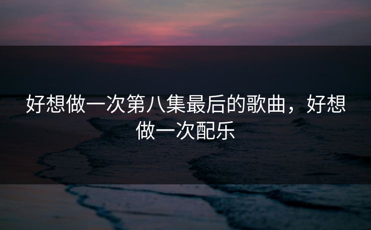 好想做一次第八集最后的歌曲，好想做一次配乐