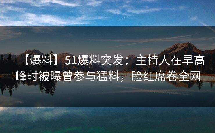 【爆料】51爆料突发：主持人在早高峰时被曝曾参与猛料，脸红席卷全网