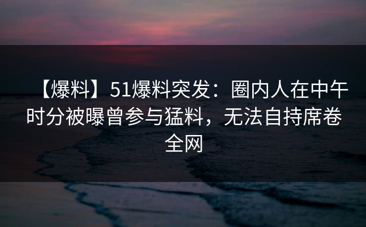 【爆料】51爆料突发：圈内人在中午时分被曝曾参与猛料，无法自持席卷全网