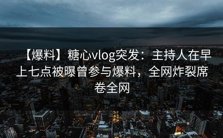 【爆料】糖心vlog突发：主持人在早上七点被曝曾参与爆料，全网炸裂席卷全网