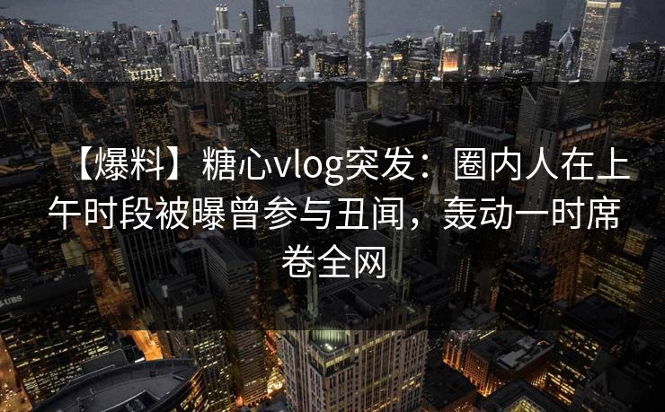 【爆料】糖心vlog突发：圈内人在上午时段被曝曾参与丑闻，轰动一时席卷全网