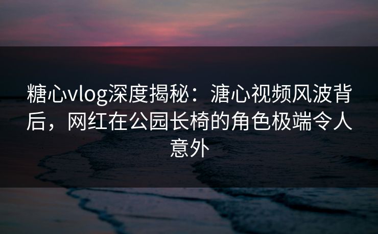 糖心vlog深度揭秘：溏心视频风波背后，网红在公园长椅的角色极端令人意外