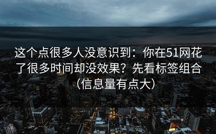 这个点很多人没意识到：你在51网花了很多时间却没效果？先看标签组合（信息量有点大）