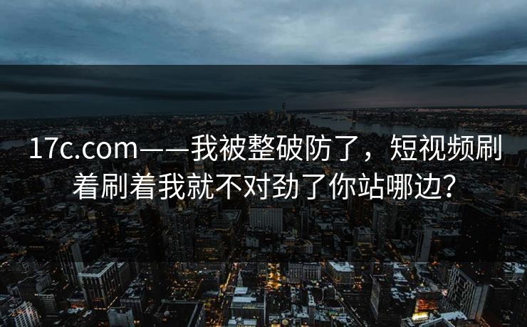 17c.com——我被整破防了,短视频刷着刷着我就不对劲了你站哪边? 17c.com——我被整破防了,短视频刷着刷着我就不对劲了你站哪边?