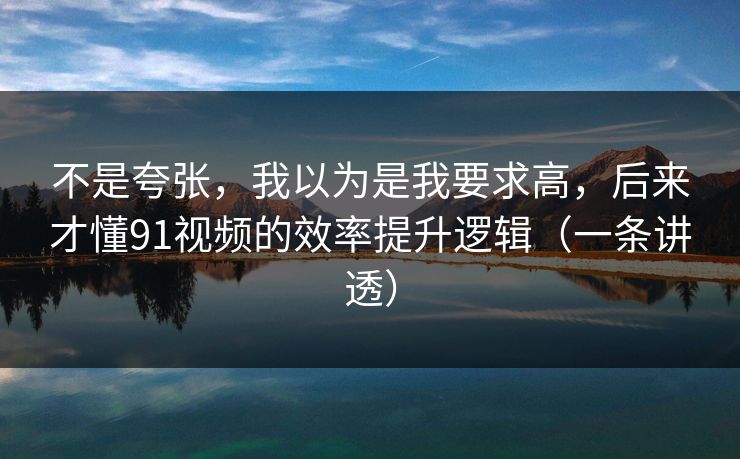 不是夸张,我以为是我要求高,后来才懂91视频的效率提升逻辑(一条讲透) 不是夸张,我以为是我要求高,后来才懂91视频的效率提升逻辑(一条讲透)