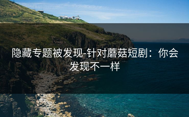 隐藏专题被发现-针对蘑菇短剧:你会发现不一样 隐藏专题被发现-针对蘑菇短剧:你会发现不一样