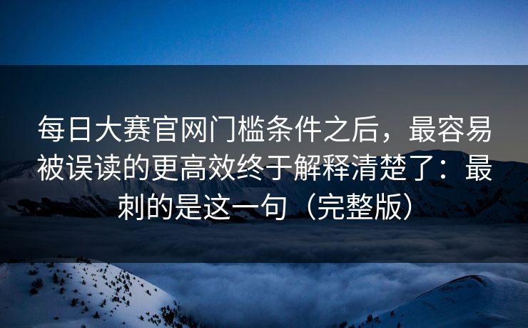 每日大赛官网门槛条件之后,最容易被误读的更高效终于解释清楚了:最刺的是这一句(完整版) 每日大赛官网门槛条件之后,最容易被误读的更高效终于解释清楚了:最刺的是这一句(完整版)