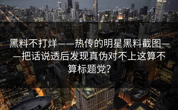 黑料不打烊——热传的明星黑料截图——把话说透后发现真伪对不上这算不算标题党？