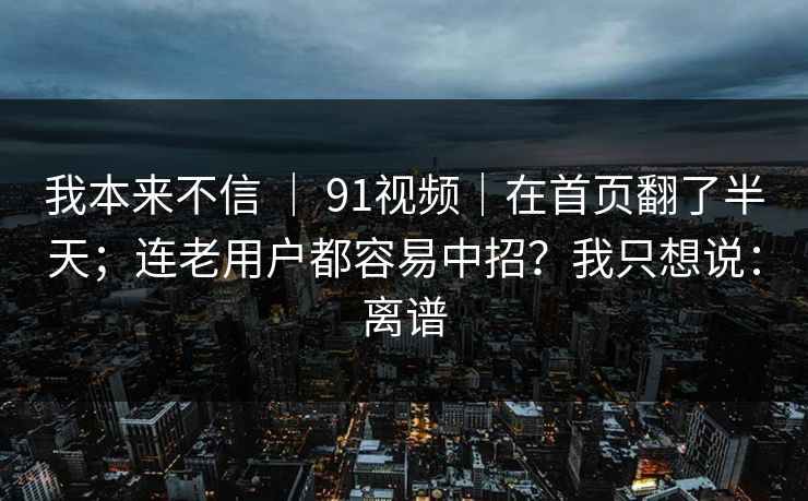 我本来不信 | 91视频|在首页翻了半天;连老用户都容易中招?我只想说:离谱 我本来不信 | 91视频|在首页翻了半天;连老用户都容易中招?我只想说:离谱