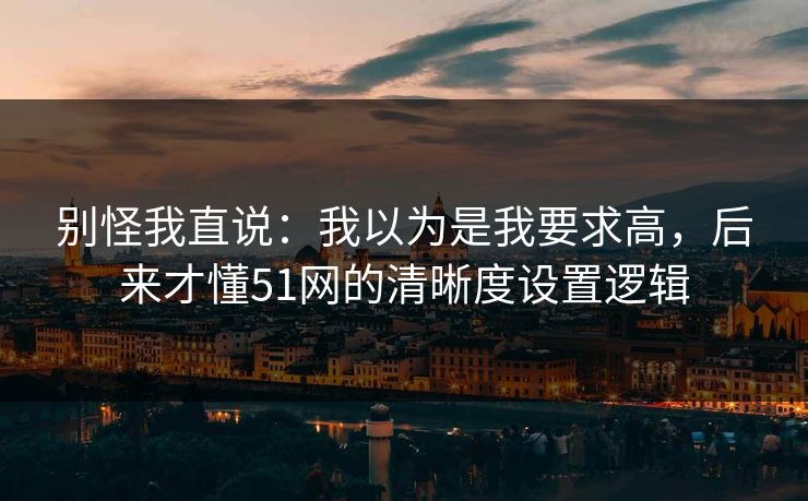 别怪我直说：我以为是我要求高，后来才懂51网的清晰度设置逻辑