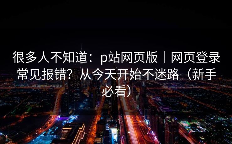 很多人不知道:p站网页版|网页登录常见报错?从今天开始不迷路(新手必看) 很多人不知道:p站网页版|网页登录常见报错?从今天开始不迷路(新手必看)
