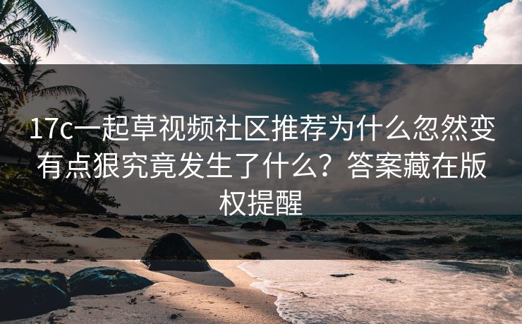 17c一起草视频社区推荐为什么忽然变有点狠究竟发生了什么？答案藏在版权提醒