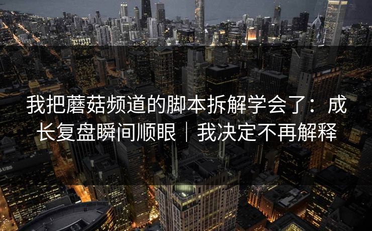 我把蘑菇频道的脚本拆解学会了：成长复盘瞬间顺眼｜我决定不再解释